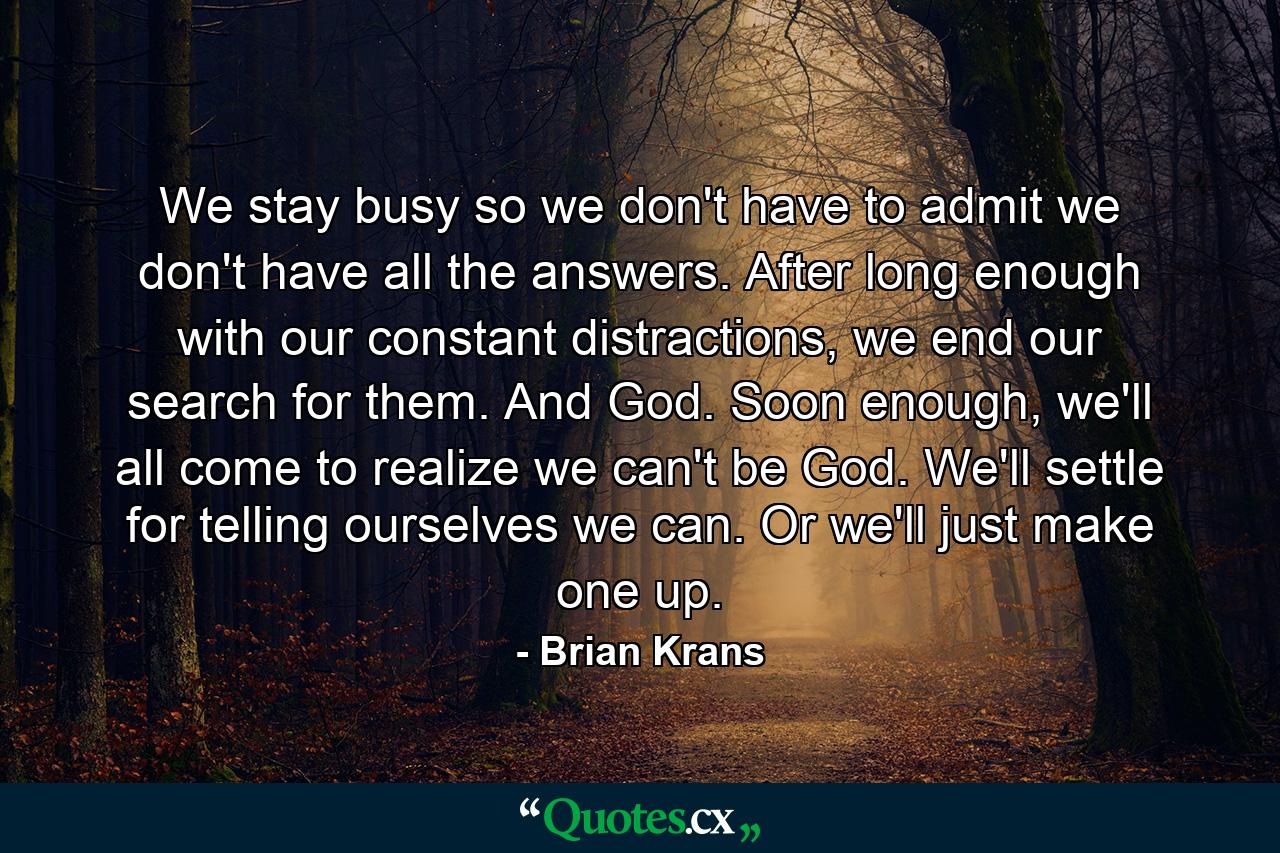 We stay busy so we don't have to admit we don't have all the answers. After long enough with our constant distractions, we end our search for them. And God. Soon enough, we'll all come to realize we can't be God. We'll settle for telling ourselves we can. Or we'll just make one up. - Quote by Brian Krans