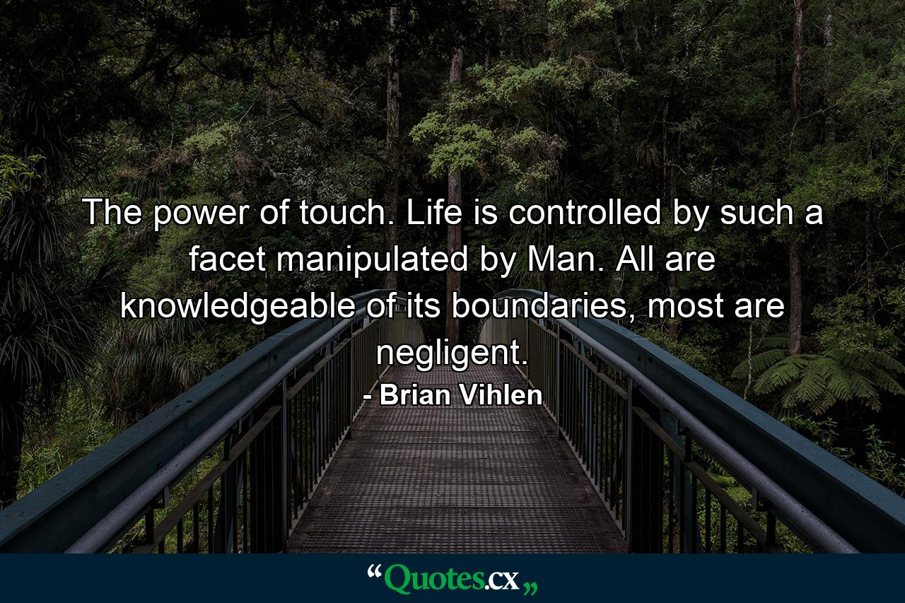 The power of touch. Life is controlled by such a facet manipulated by Man. All are knowledgeable of its boundaries, most are negligent. - Quote by Brian Vihlen