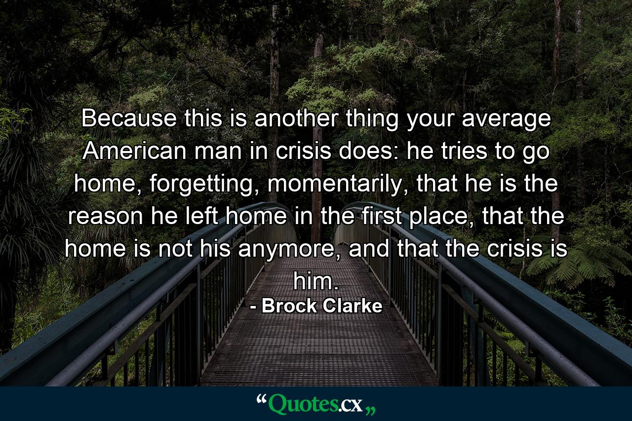 Because this is another thing your average American man in crisis does: he tries to go home, forgetting, momentarily, that he is the reason he left home in the first place, that the home is not his anymore, and that the crisis is him. - Quote by Brock Clarke