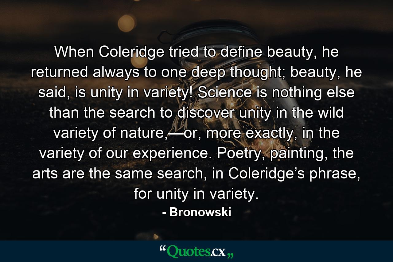 When Coleridge tried to define beauty, he returned always to one deep thought; beauty, he said, is unity in variety! Science is nothing else than the search to discover unity in the wild variety of nature,—or, more exactly, in the variety of our experience. Poetry, painting, the arts are the same search, in Coleridge’s phrase, for unity in variety. - Quote by Bronowski