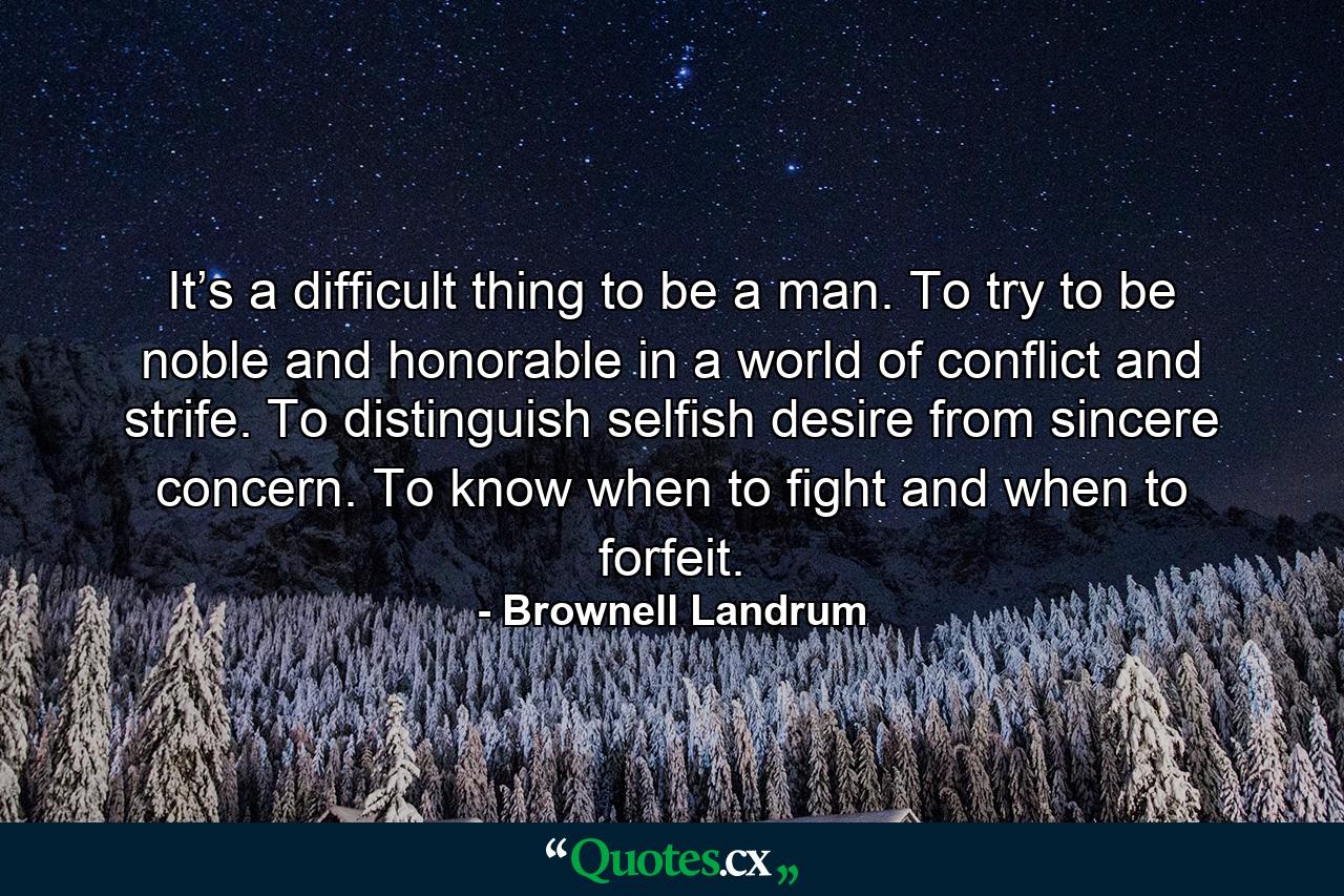 It’s a difficult thing to be a man. To try to be noble and honorable in a world of conflict and strife. To distinguish selfish desire from sincere concern. To know when to fight and when to forfeit. - Quote by Brownell Landrum