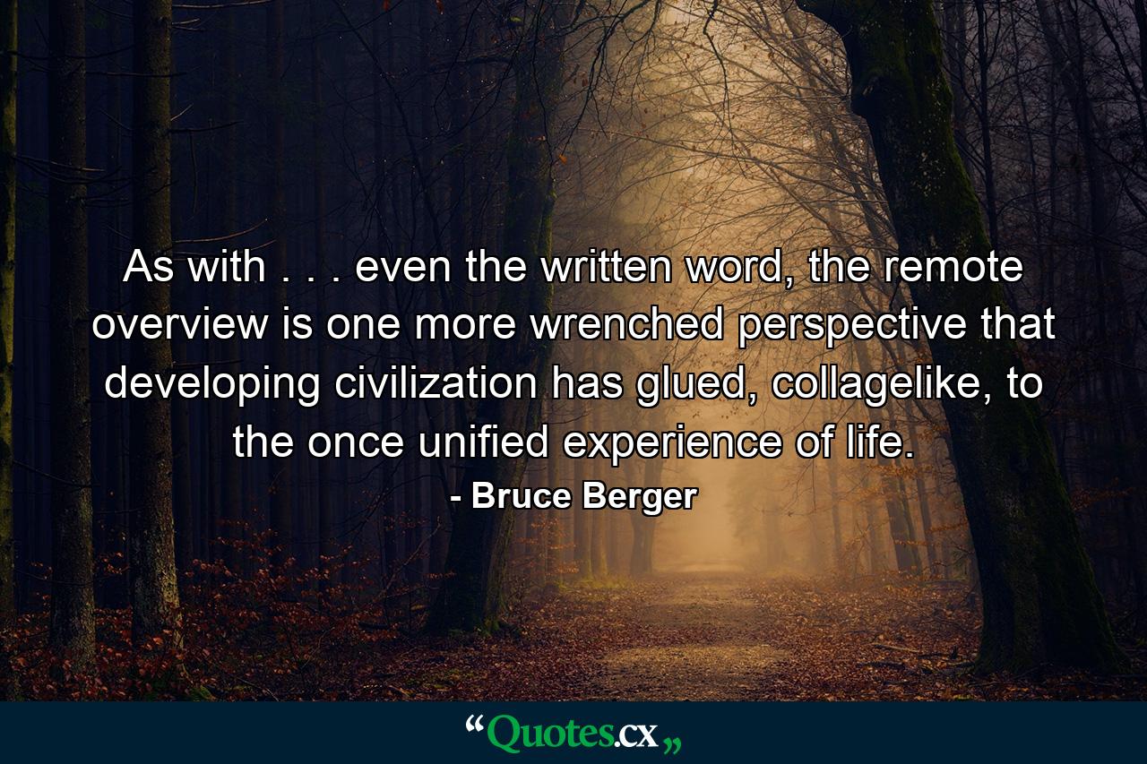 As with . . . even the written word, the remote overview is one more wrenched perspective that developing civilization has glued, collagelike, to the once unified experience of life. - Quote by Bruce Berger