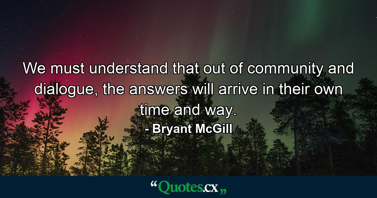 We must understand that out of community and dialogue, the answers will arrive in their own time and way. - Quote by Bryant McGill