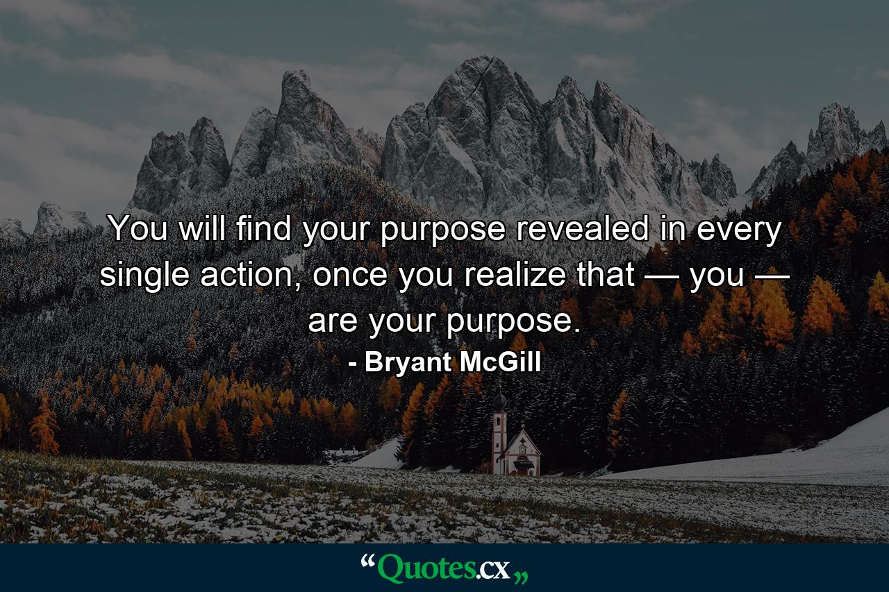 You will find your purpose revealed in every single action, once you realize that — you — are your purpose. - Quote by Bryant McGill