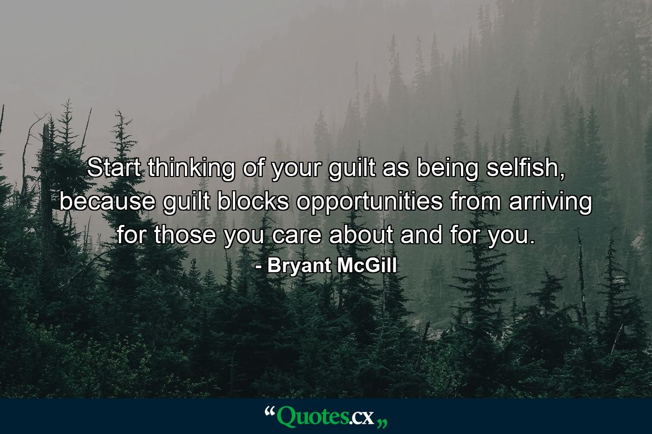 Start thinking of your guilt as being selfish, because guilt blocks opportunities from arriving for those you care about and for you. - Quote by Bryant McGill