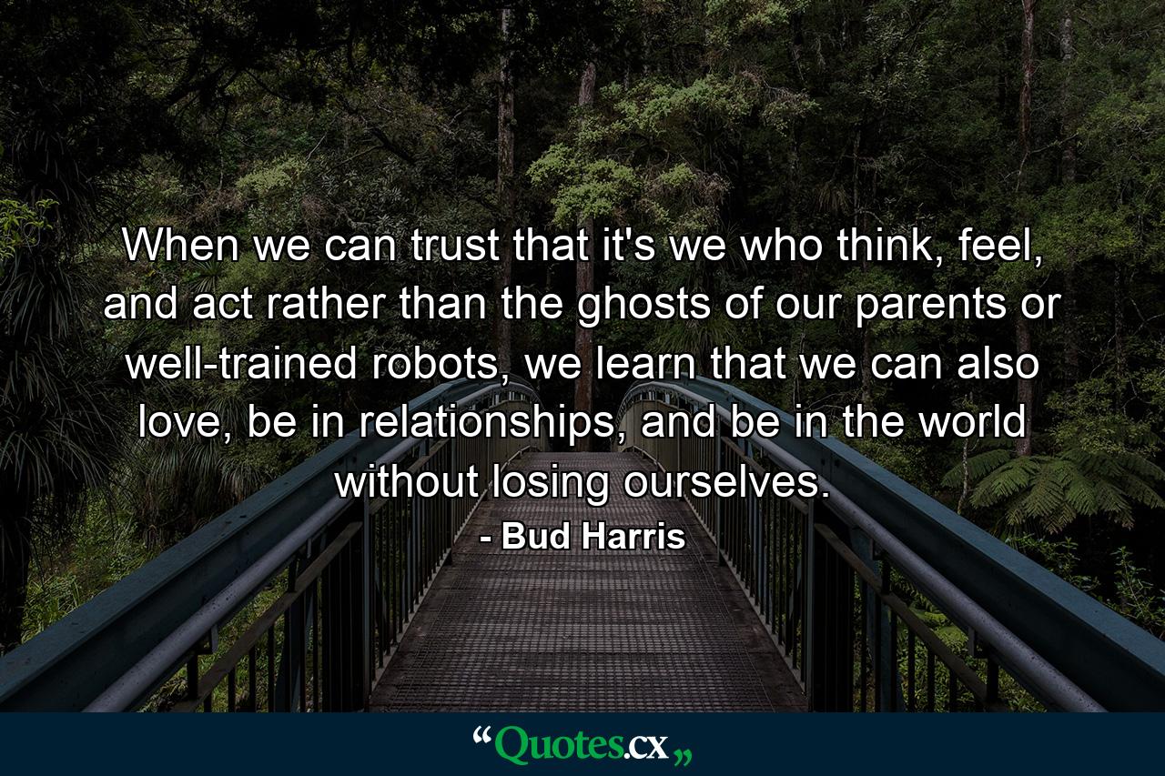 When we can trust that it's we who think, feel, and act rather than the ghosts of our parents or well-trained robots, we learn that we can also love, be in relationships, and be in the world without losing ourselves. - Quote by Bud Harris