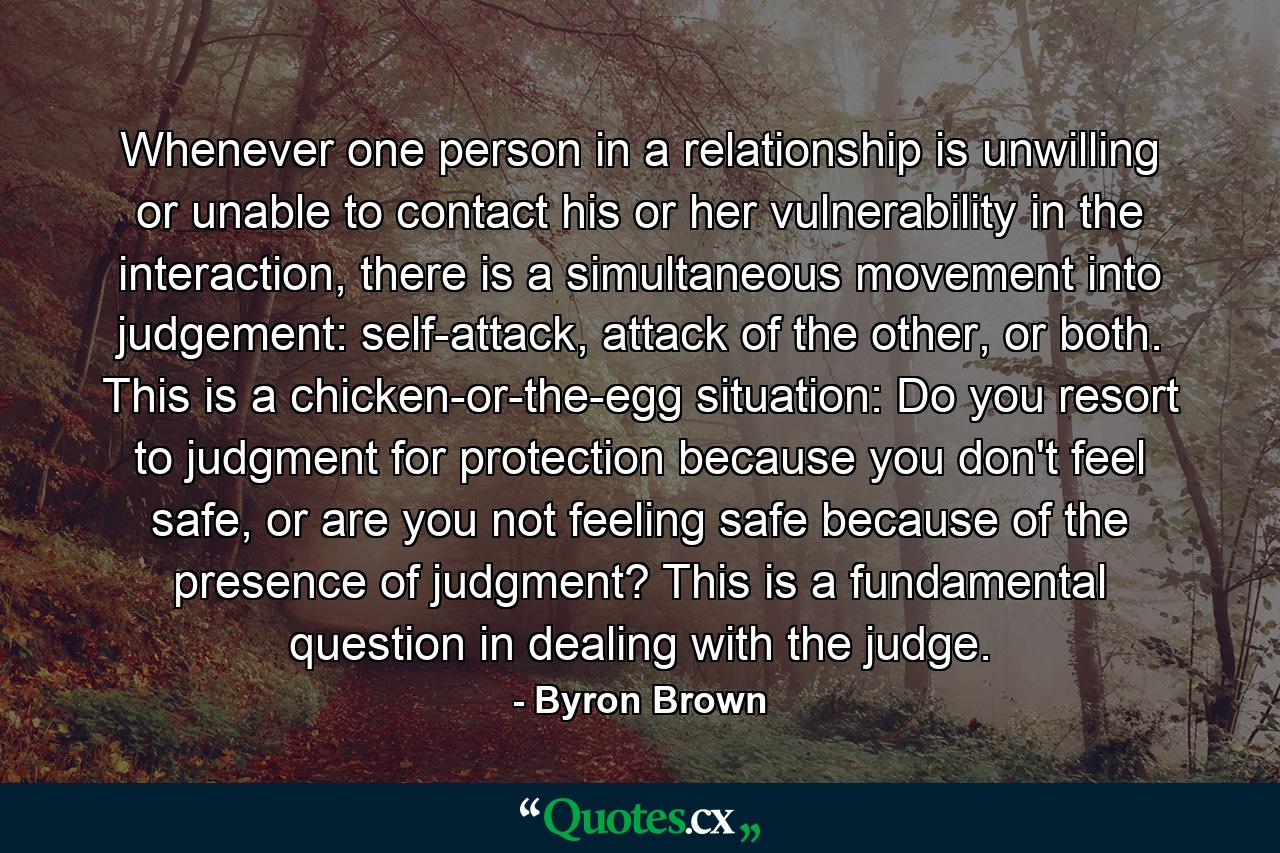 Whenever one person in a relationship is unwilling or unable to contact his or her vulnerability in the interaction, there is a simultaneous movement into judgement: self-attack, attack of the other, or both. This is a chicken-or-the-egg situation: Do you resort to judgment for protection because you don't feel safe, or are you not feeling safe because of the presence of judgment? This is a fundamental question in dealing with the judge. - Quote by Byron Brown