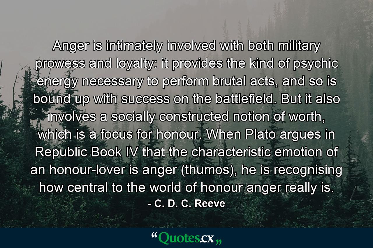 Anger is intimately involved with both military prowess and loyalty: it provides the kind of psychic energy necessary to perform brutal acts, and so is bound up with success on the battlefield. But it also involves a socially constructed notion of worth, which is a focus for honour. When Plato argues in Republic Book IV that the characteristic emotion of an honour-lover is anger (thumos), he is recognising how central to the world of honour anger really is. - Quote by C. D. C. Reeve