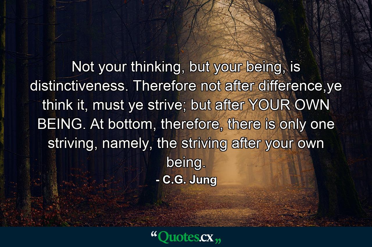 Not your thinking, but your being, is distinctiveness. Therefore not after difference,ye think it, must ye strive; but after YOUR OWN BEING. At bottom, therefore, there is only one striving, namely, the striving after your own being. - Quote by C.G. Jung