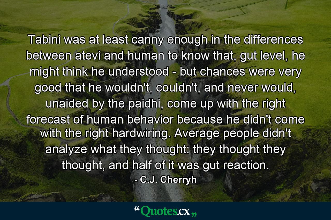 Tabini was at least canny enough in the differences between atevi and human to know that, gut level, he might think he understood - but chances were very good that he wouldn't, couldn't, and never would, unaided by the paidhi, come up with the right forecast of human behavior because he didn't come with the right hardwiring. Average people didn't analyze what they thought: they thought they thought, and half of it was gut reaction. - Quote by C.J. Cherryh