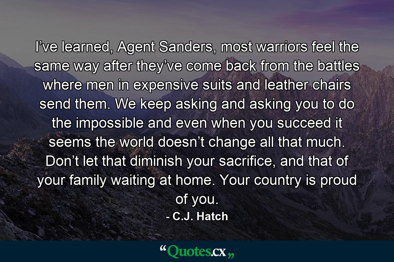 I’ve learned, Agent Sanders, most warriors feel the same way after they’ve come back from the battles where men in expensive suits and leather chairs send them. We keep asking and asking you to do the impossible and even when you succeed it seems the world doesn’t change all that much. Don’t let that diminish your sacrifice, and that of your family waiting at home. Your country is proud of you. - Quote by C.J. Hatch