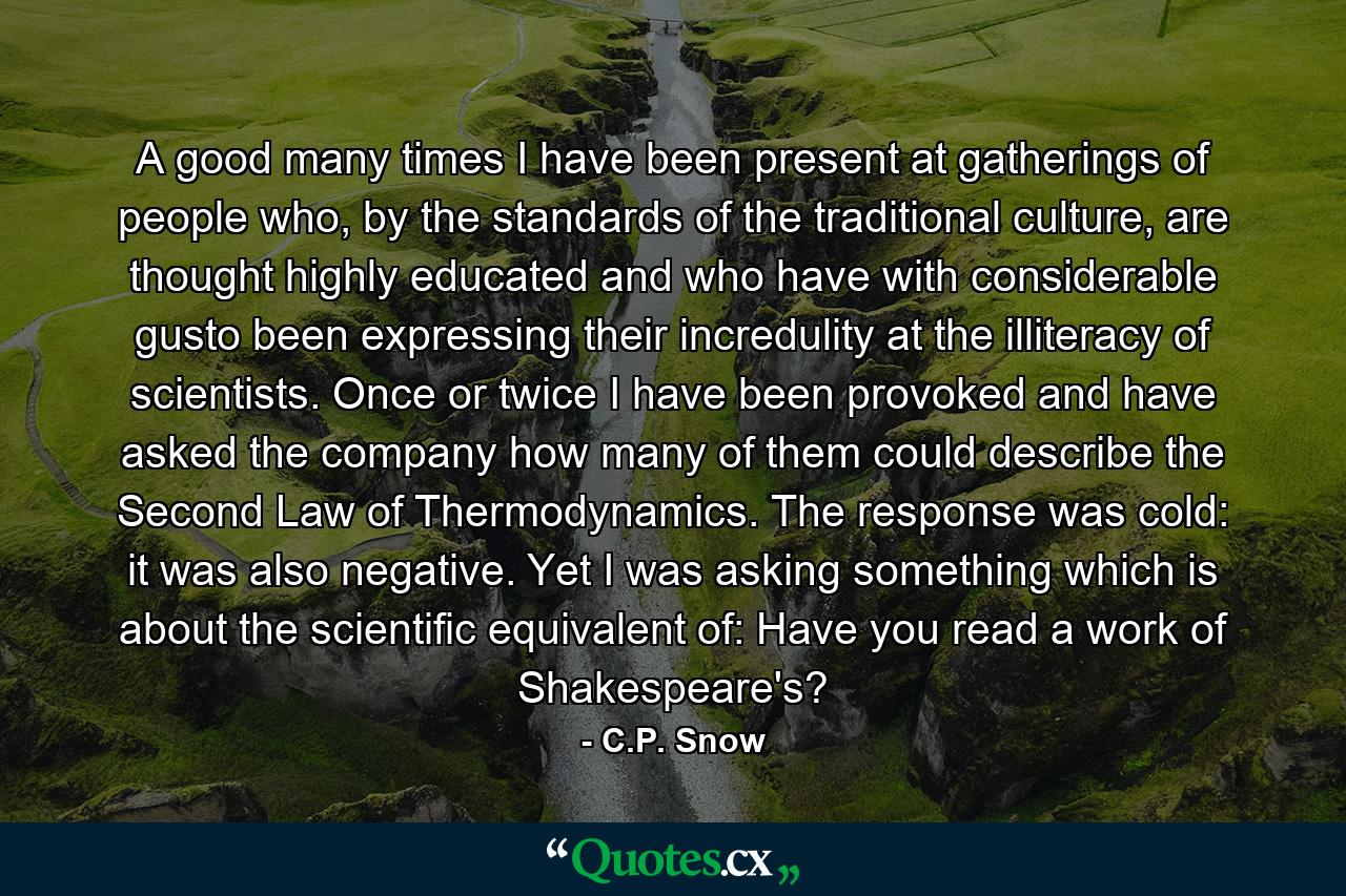 A good many times I have been present at gatherings of people who, by the standards of the traditional culture, are thought highly educated and who have with considerable gusto been expressing their incredulity at the illiteracy of scientists. Once or twice I have been provoked and have asked the company how many of them could describe the Second Law of Thermodynamics. The response was cold: it was also negative. Yet I was asking something which is about the scientific equivalent of: Have you read a work of Shakespeare's? - Quote by C.P. Snow