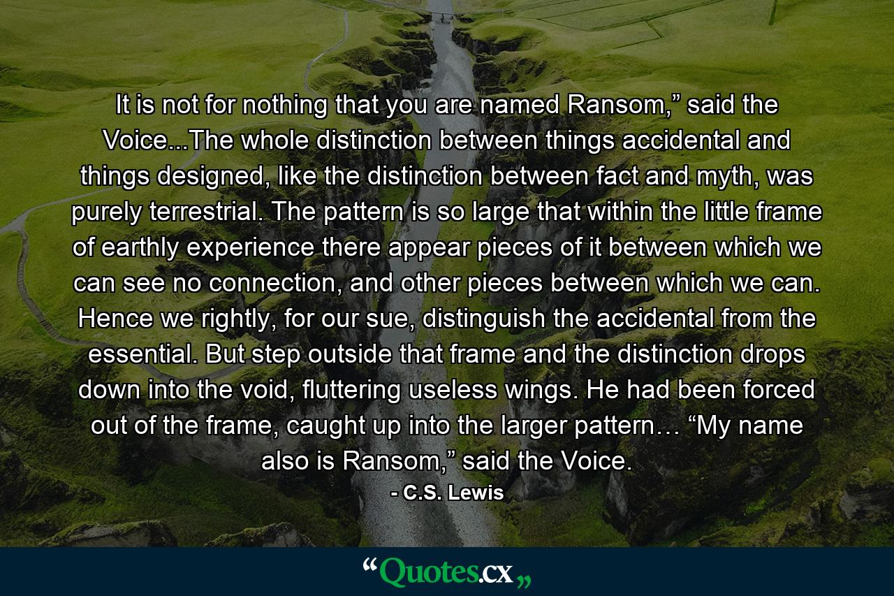 It is not for nothing that you are named Ransom,” said the Voice...The whole distinction between things accidental and things designed, like the distinction between fact and myth, was purely terrestrial. The pattern is so large that within the little frame of earthly experience there appear pieces of it between which we can see no connection, and other pieces between which we can. Hence we rightly, for our sue, distinguish the accidental from the essential. But step outside that frame and the distinction drops down into the void, fluttering useless wings. He had been forced out of the frame, caught up into the larger pattern… “My name also is Ransom,” said the Voice. - Quote by C.S. Lewis