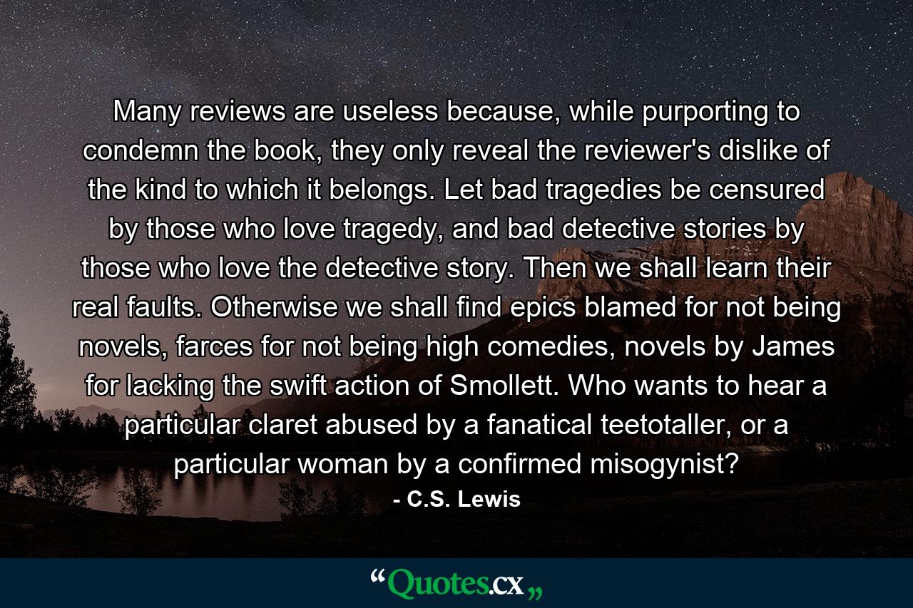 Many reviews are useless because, while purporting to condemn the book, they only reveal the reviewer's dislike of the kind to which it belongs. Let bad tragedies be censured by those who love tragedy, and bad detective stories by those who love the detective story. Then we shall learn their real faults. Otherwise we shall find epics blamed for not being novels, farces for not being high comedies, novels by James for lacking the swift action of Smollett. Who wants to hear a particular claret abused by a fanatical teetotaller, or a particular woman by a confirmed misogynist? - Quote by C.S. Lewis