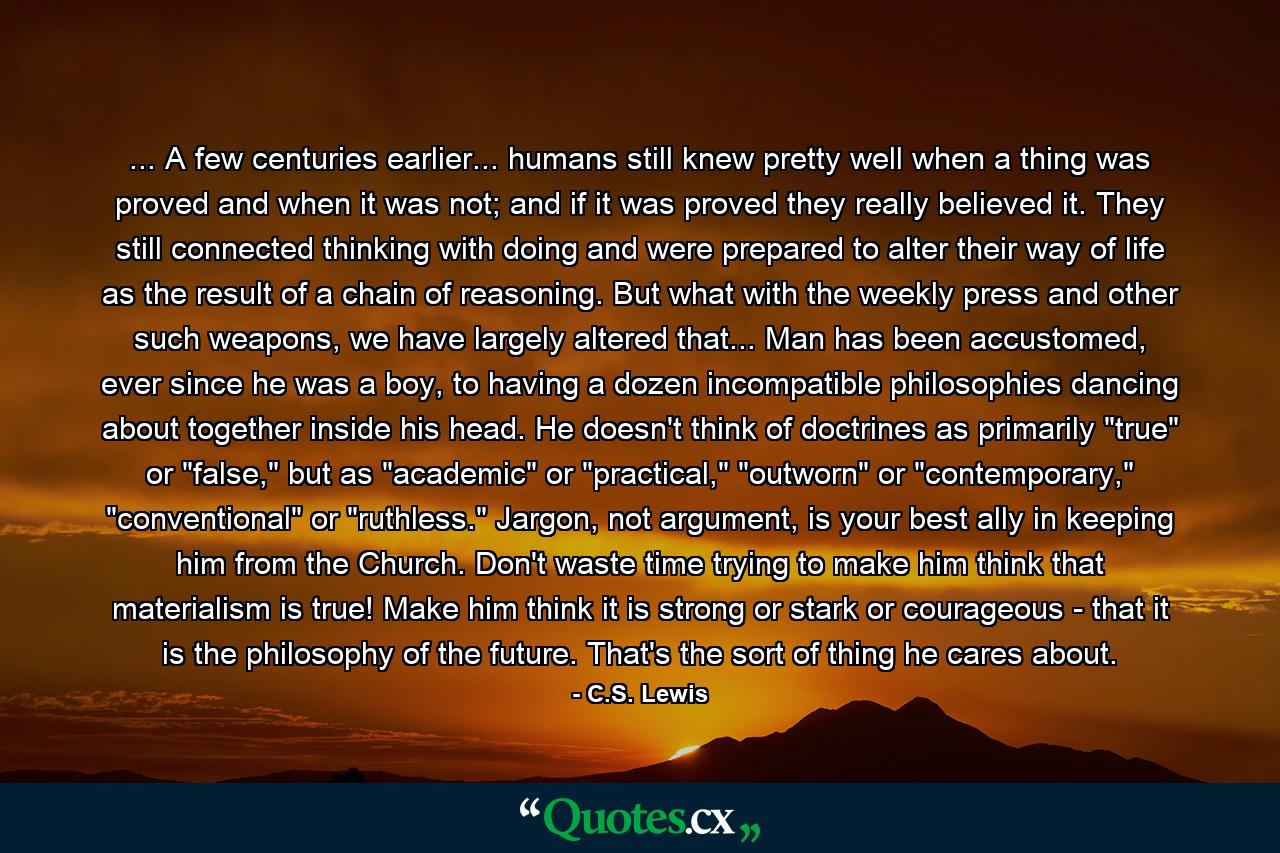 ... A few centuries earlier... humans still knew pretty well when a thing was proved and when it was not; and if it was proved they really believed it. They still connected thinking with doing and were prepared to alter their way of life as the result of a chain of reasoning. But what with the weekly press and other such weapons, we have largely altered that... Man has been accustomed, ever since he was a boy, to having a dozen incompatible philosophies dancing about together inside his head. He doesn't think of doctrines as primarily 