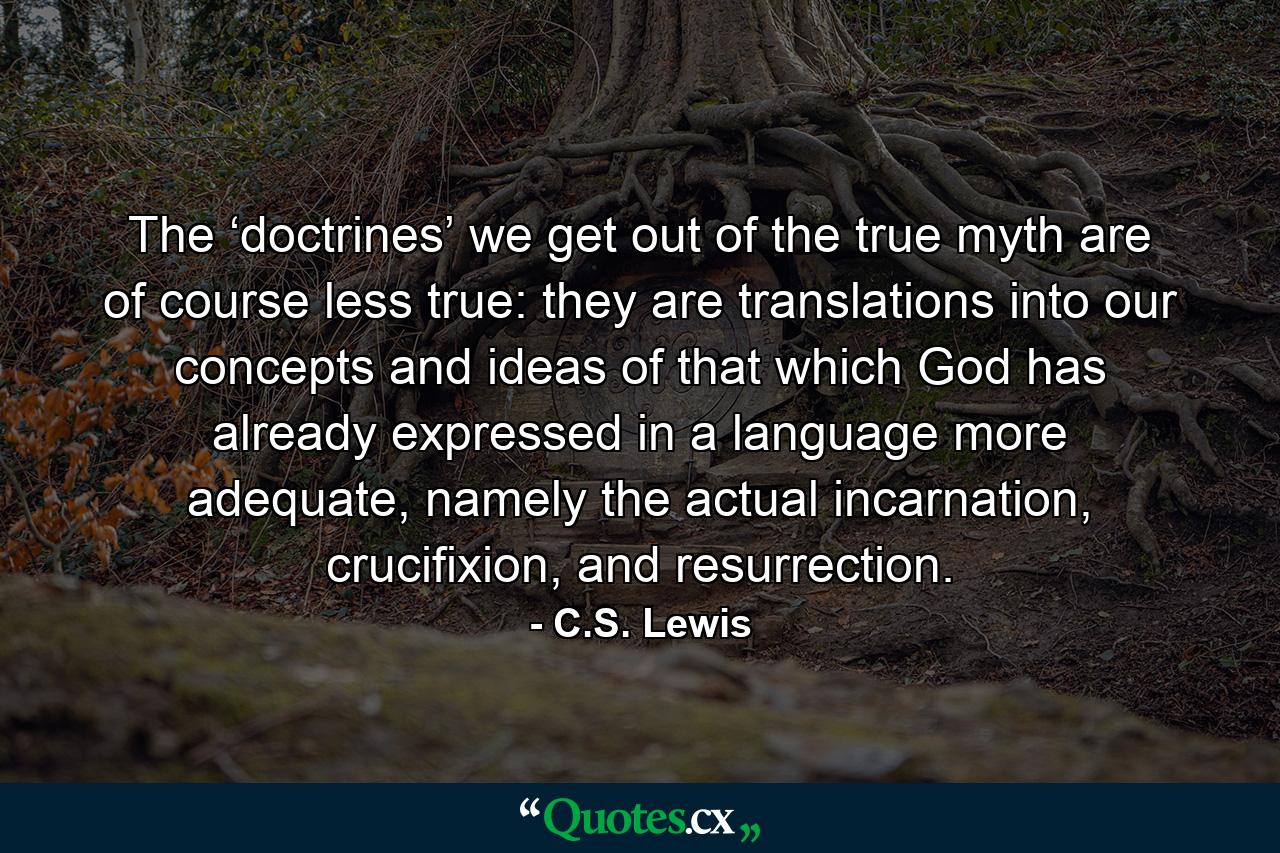 The ‘doctrines’ we get out of the true myth are of course less true: they are translations into our concepts and ideas of that which God has already expressed in a language more adequate, namely the actual incarnation, crucifixion, and resurrection. - Quote by C.S. Lewis