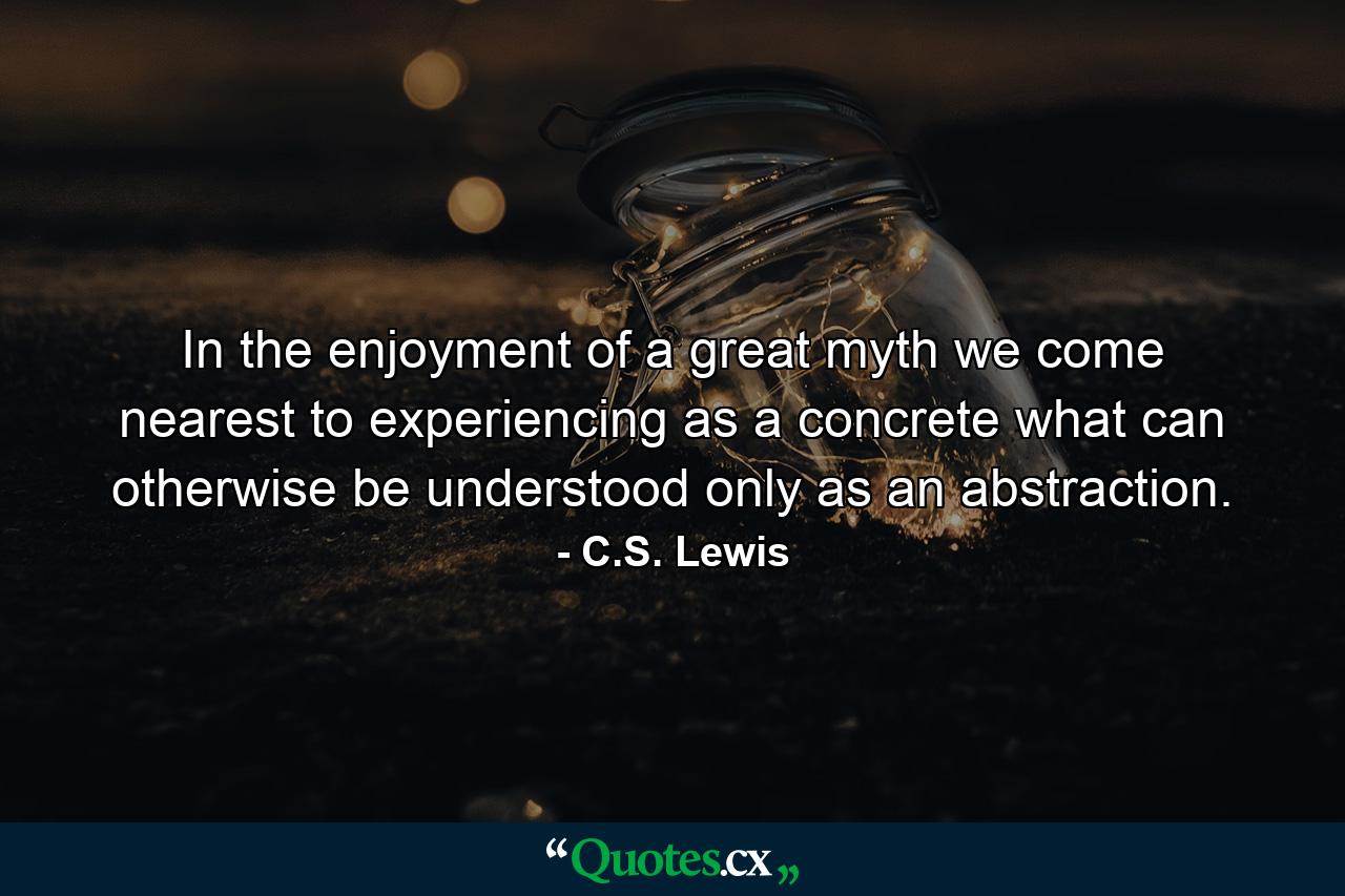 In the enjoyment of a great myth we come nearest to experiencing as a concrete what can otherwise be understood only as an abstraction. - Quote by C.S. Lewis