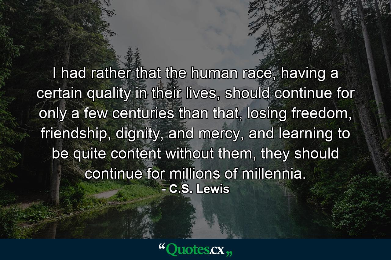 I had rather that the human race, having a certain quality in their lives, should continue for only a few centuries than that, losing freedom, friendship, dignity, and mercy, and learning to be quite content without them, they should continue for millions of millennia. - Quote by C.S. Lewis