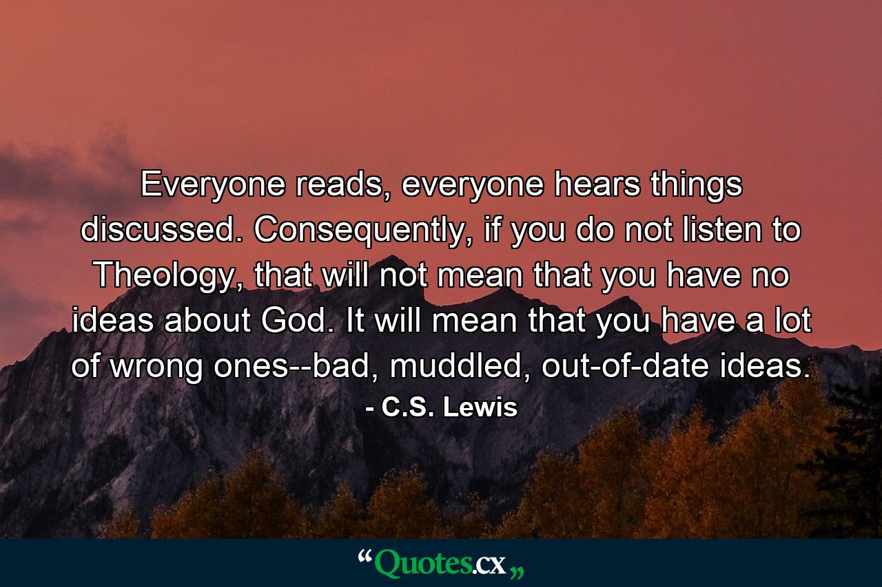 Everyone reads, everyone hears things discussed. Consequently, if you do not listen to Theology, that will not mean that you have no ideas about God. It will mean that you have a lot of wrong ones--bad, muddled, out-of-date ideas. - Quote by C.S. Lewis