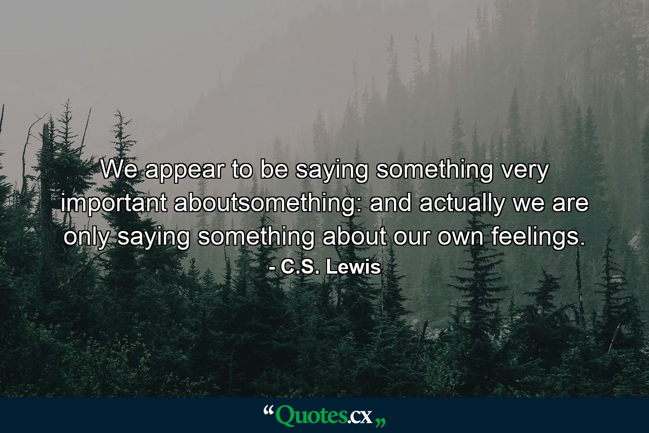 We appear to be saying something very important aboutsomething: and actually we are only saying something about our own feelings. - Quote by C.S. Lewis