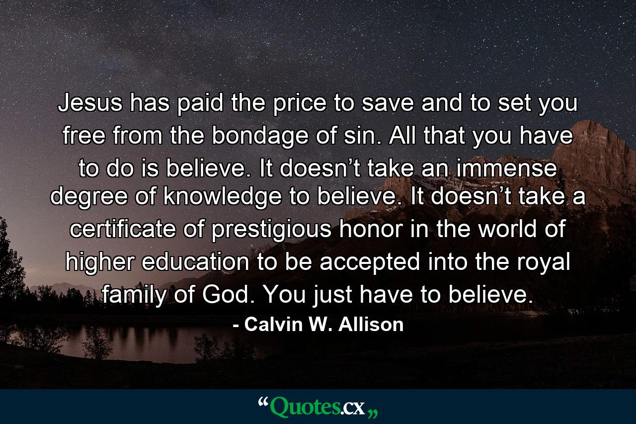 Jesus has paid the price to save and to set you free from the bondage of sin. All that you have to do is believe. It doesn’t take an immense degree of knowledge to believe. It doesn’t take a certificate of prestigious honor in the world of higher education to be accepted into the royal family of God. You just have to believe. - Quote by Calvin W. Allison