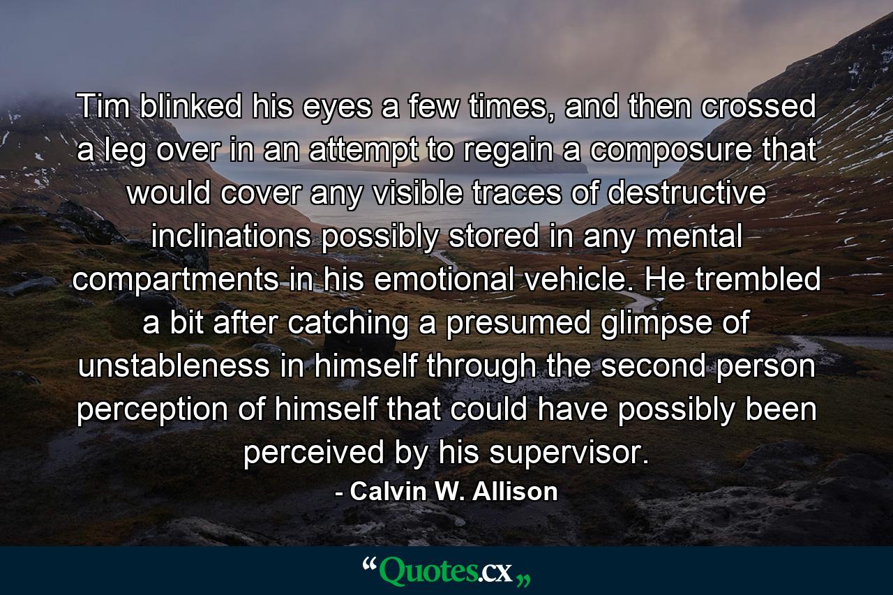 Tim blinked his eyes a few times, and then crossed a leg over in an attempt to regain a composure that would cover any visible traces of destructive inclinations possibly stored in any mental compartments in his emotional vehicle. He trembled a bit after catching a presumed glimpse of unstableness in himself through the second person perception of himself that could have possibly been perceived by his supervisor. - Quote by Calvin W. Allison