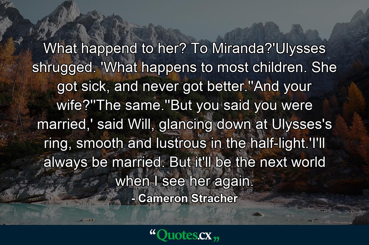 What happend to her? To Miranda?'Ulysses shrugged. 'What happens to most children. She got sick, and never got better.''And your wife?''The same.''But you said you were married,' said Will, glancing down at Ulysses's ring, smooth and lustrous in the half-light.'I'll always be married. But it'll be the next world when I see her again. - Quote by Cameron Stracher