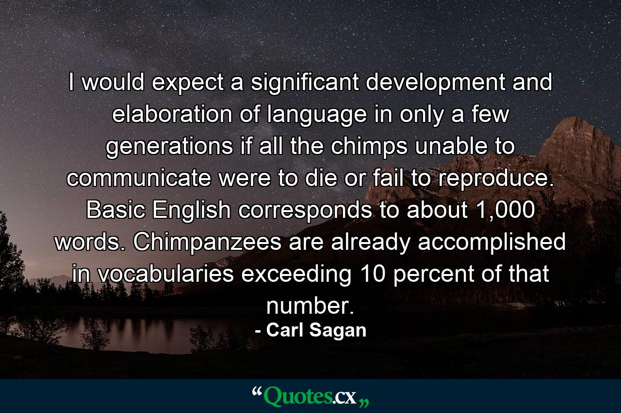 I would expect a significant development and elaboration of language in only a few generations if all the chimps unable to communicate were to die or fail to reproduce. Basic English corresponds to about 1,000 words. Chimpanzees are already accomplished in vocabularies exceeding 10 percent of that number. - Quote by Carl Sagan