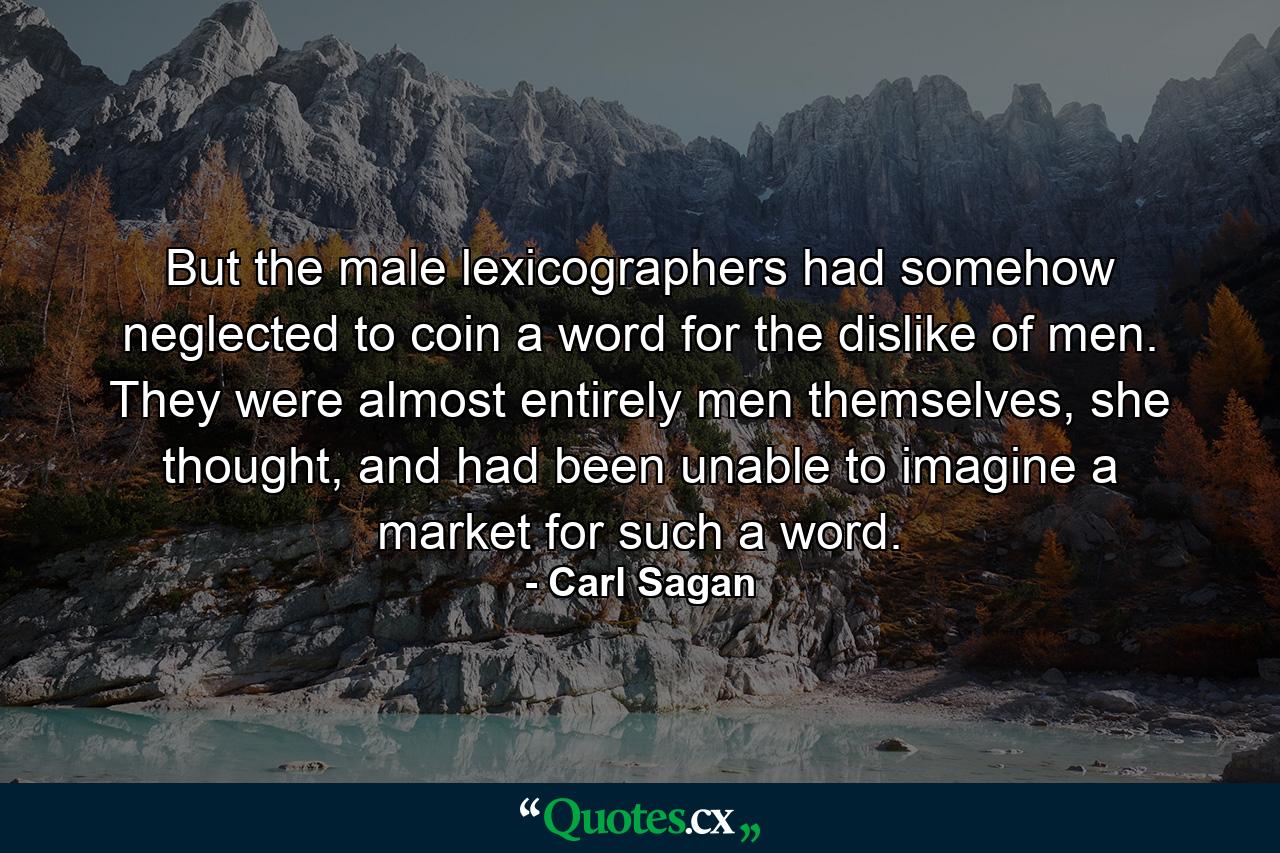 But the male lexicographers had somehow neglected to coin a word for the dislike of men. They were almost entirely men themselves, she thought, and had been unable to imagine a market for such a word. - Quote by Carl Sagan