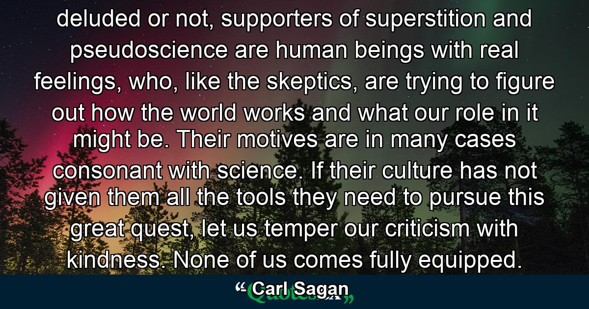 deluded or not, supporters of superstition and pseudoscience are human beings with real feelings, who, like the skeptics, are trying to figure out how the world works and what our role in it might be. Their motives are in many cases consonant with science. If their culture has not given them all the tools they need to pursue this great quest, let us temper our criticism with kindness. None of us comes fully equipped. - Quote by Carl Sagan