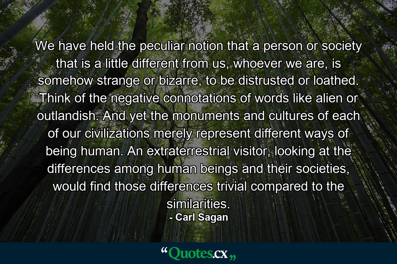 We have held the peculiar notion that a person or society that is a little different from us, whoever we are, is somehow strange or bizarre, to be distrusted or loathed. Think of the negative connotations of words like alien or outlandish. And yet the monuments and cultures of each of our civilizations merely represent different ways of being human. An extraterrestrial visitor, looking at the differences among human beings and their societies, would find those differences trivial compared to the similarities. - Quote by Carl Sagan