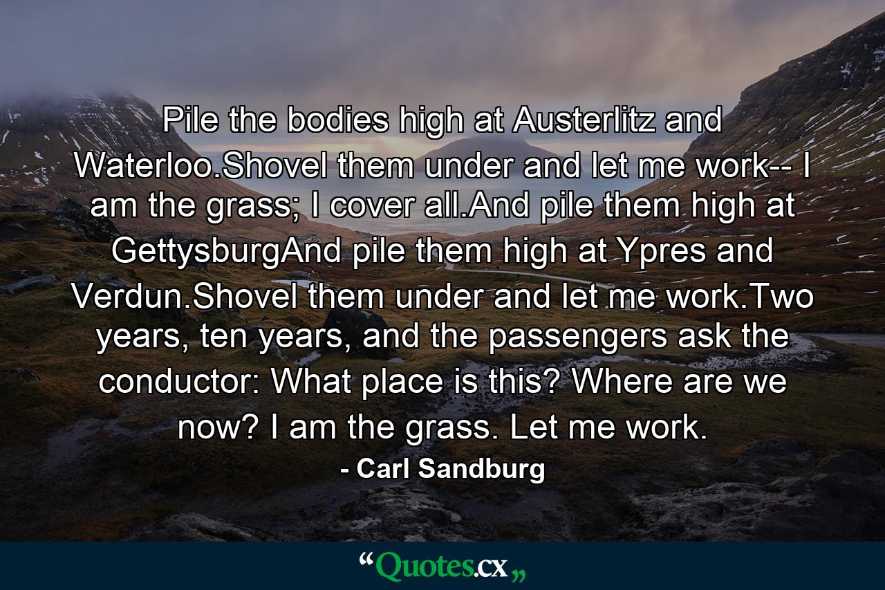 Pile the bodies high at Austerlitz and Waterloo.Shovel them under and let me work-- I am the grass; I cover all.And pile them high at GettysburgAnd pile them high at Ypres and Verdun.Shovel them under and let me work.Two years, ten years, and the passengers ask the conductor: What place is this? Where are we now? I am the grass. Let me work. - Quote by Carl Sandburg