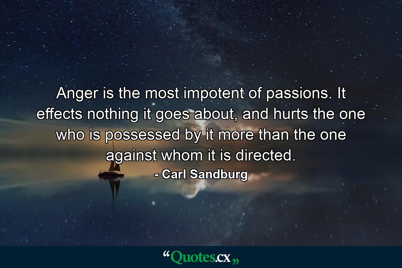 Anger is the most impotent of passions. It effects nothing it goes about, and hurts the one who is possessed by it more than the one against whom it is directed. - Quote by Carl Sandburg