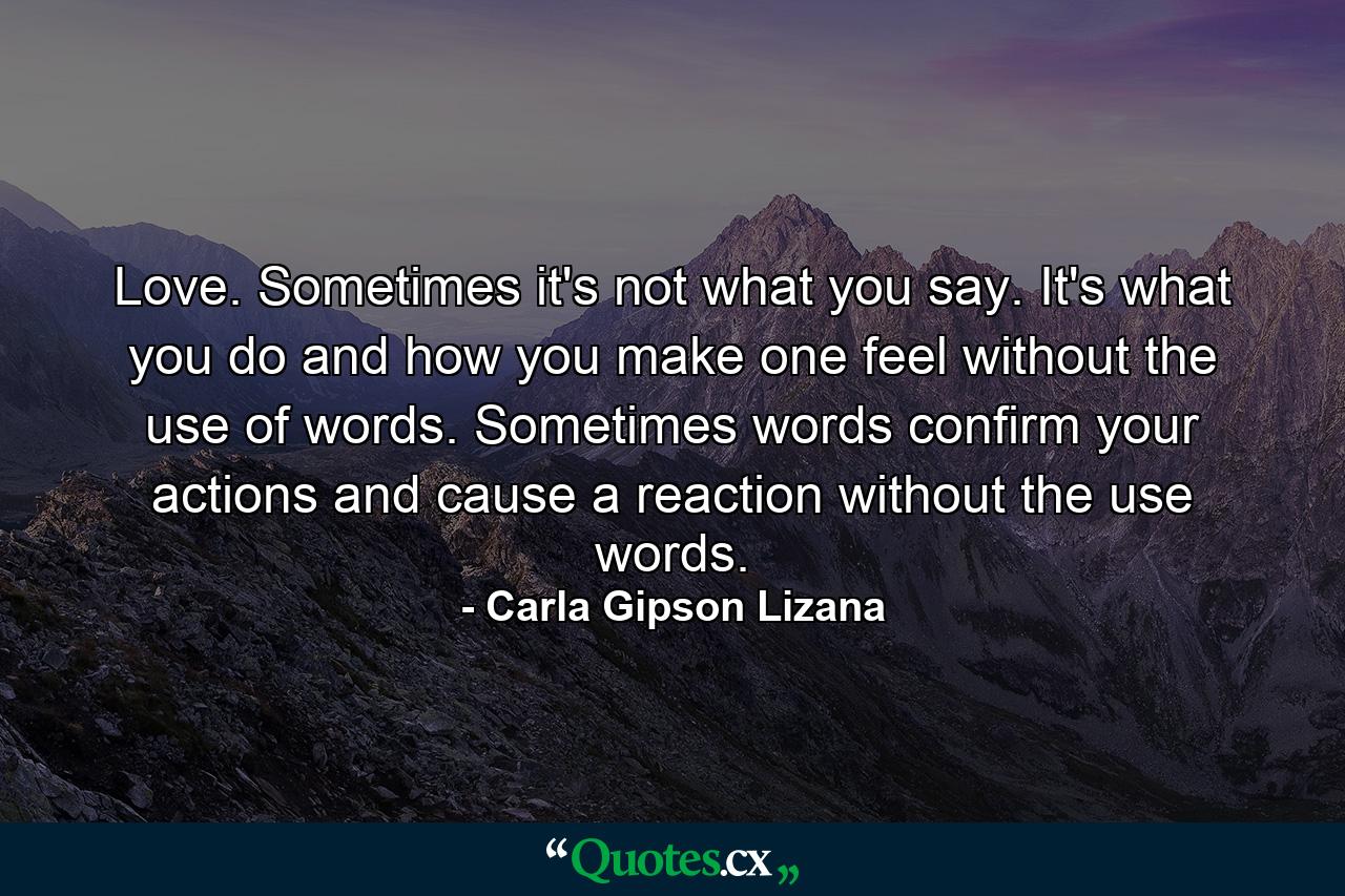 Love. Sometimes it's not what you say. It's what you do and how you make one feel without the use of words. Sometimes words confirm your actions and cause a reaction without the use words. - Quote by Carla Gipson Lizana