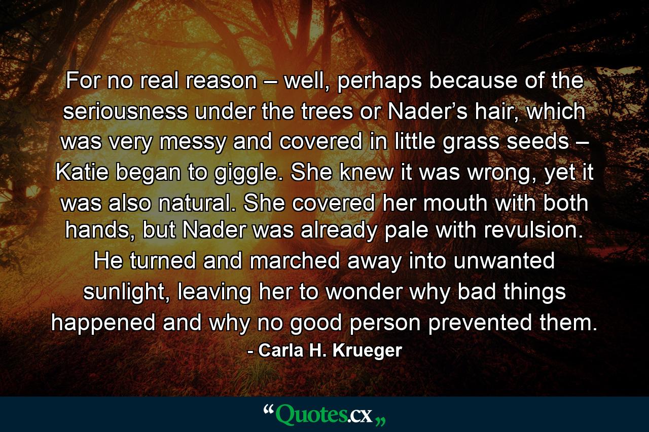 For no real reason – well, perhaps because of the seriousness under the trees or Nader’s hair, which was very messy and covered in little grass seeds – Katie began to giggle. She knew it was wrong, yet it was also natural. She covered her mouth with both hands, but Nader was already pale with revulsion. He turned and marched away into unwanted sunlight, leaving her to wonder why bad things happened and why no good person prevented them. - Quote by Carla H. Krueger