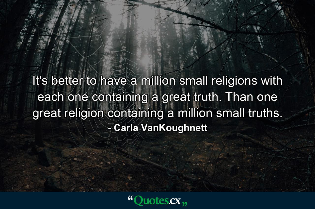 It's better to have a million small religions with each one containing a great truth. Than one great religion containing a million small truths. - Quote by Carla VanKoughnett