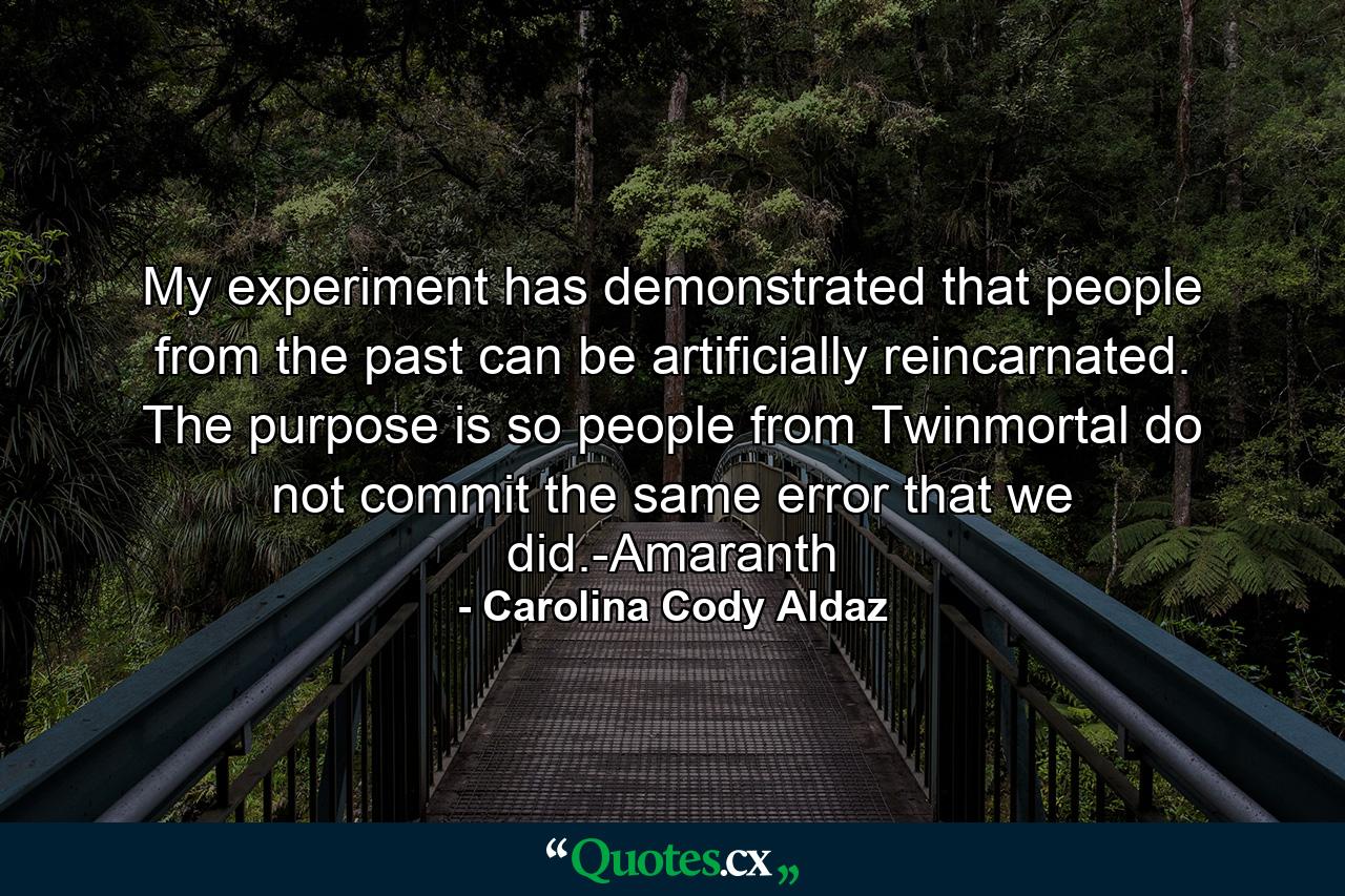 My experiment has demonstrated that people from the past can be artificially reincarnated. The purpose is so people from Twinmortal do not commit the same error that we did.-Amaranth - Quote by Carolina Cody Aldaz