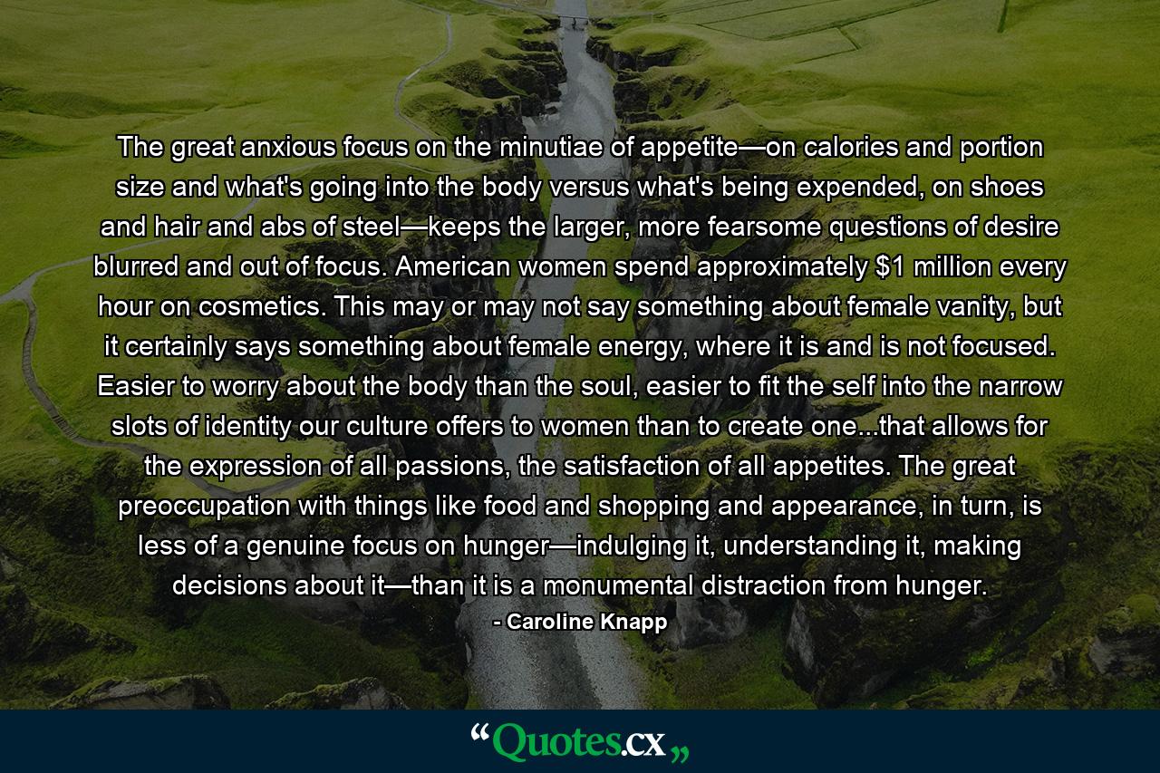 The great anxious focus on the minutiae of appetite—on calories and portion size and what's going into the body versus what's being expended, on shoes and hair and abs of steel—keeps the larger, more fearsome questions of desire blurred and out of focus. American women spend approximately $1 million every hour on cosmetics. This may or may not say something about female vanity, but it certainly says something about female energy, where it is and is not focused. Easier to worry about the body than the soul, easier to fit the self into the narrow slots of identity our culture offers to women than to create one...that allows for the expression of all passions, the satisfaction of all appetites. The great preoccupation with things like food and shopping and appearance, in turn, is less of a genuine focus on hunger—indulging it, understanding it, making decisions about it—than it is a monumental distraction from hunger. - Quote by Caroline Knapp