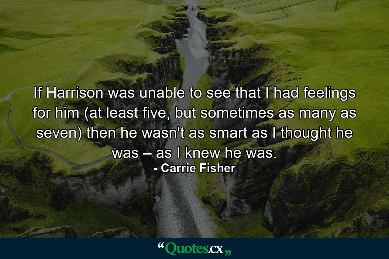 If Harrison was unable to see that I had feelings for him (at least five, but sometimes as many as seven) then he wasn't as smart as I thought he was – as I knew he was. - Quote by Carrie Fisher