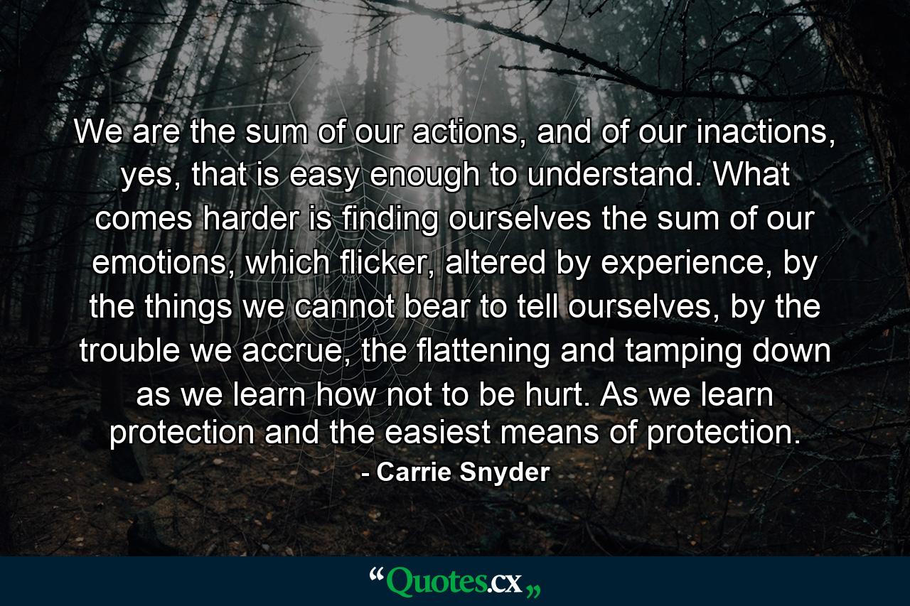 We are the sum of our actions, and of our inactions, yes, that is easy enough to understand. What comes harder is finding ourselves the sum of our emotions, which flicker, altered by experience, by the things we cannot bear to tell ourselves, by the trouble we accrue, the flattening and tamping down as we learn how not to be hurt. As we learn protection and the easiest means of protection. - Quote by Carrie Snyder