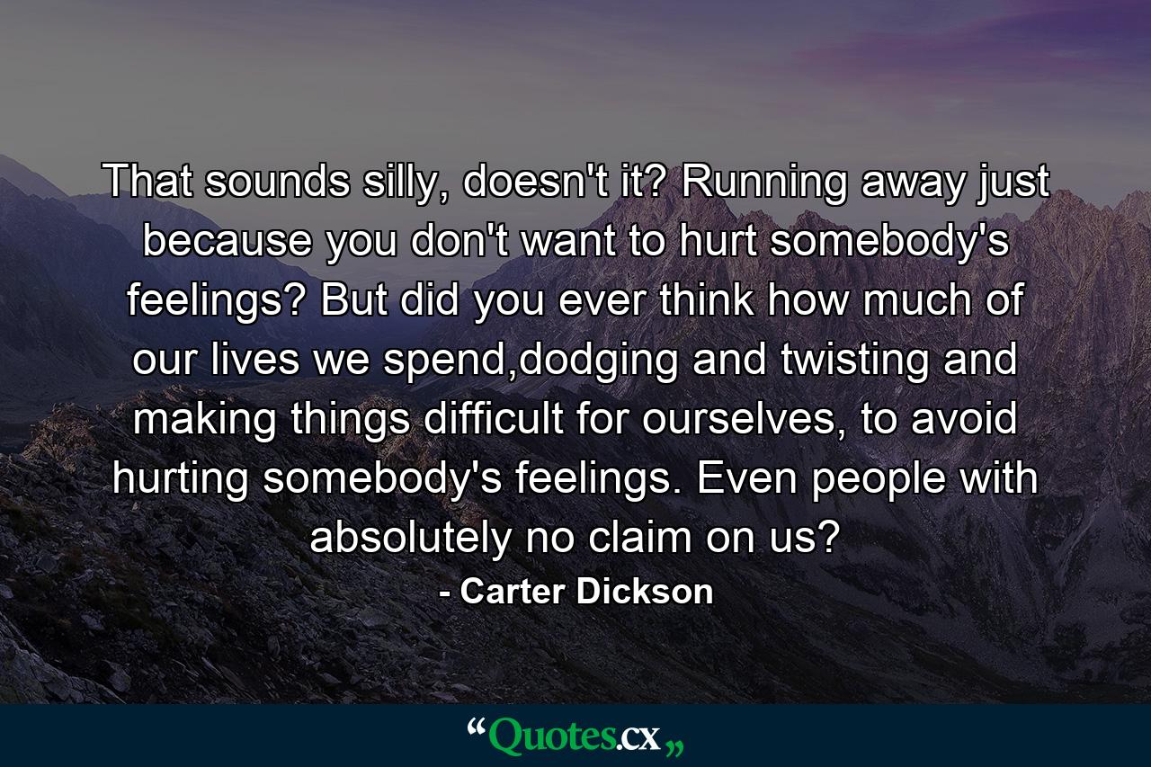 That sounds silly, doesn't it? Running away just because you don't want to hurt somebody's feelings? But did you ever think how much of our lives we spend,dodging and twisting and making things difficult for ourselves, to avoid hurting somebody's feelings. Even people with absolutely no claim on us? - Quote by Carter Dickson