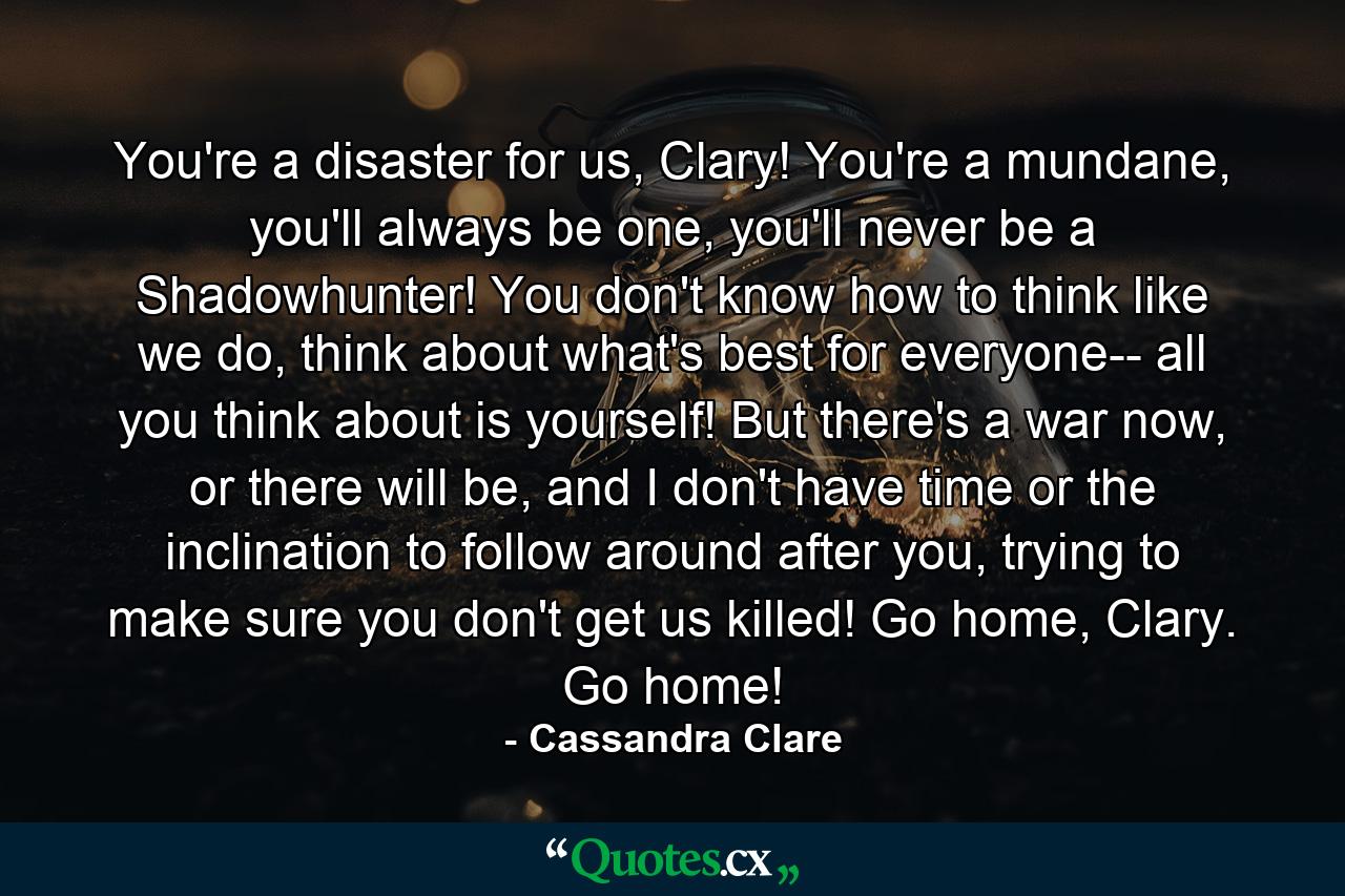 You're a disaster for us, Clary! You're a mundane, you'll always be one, you'll never be a Shadowhunter! You don't know how to think like we do, think about what's best for everyone-- all you think about is yourself! But there's a war now, or there will be, and I don't have time or the inclination to follow around after you, trying to make sure you don't get us killed! Go home, Clary. Go home! - Quote by Cassandra Clare