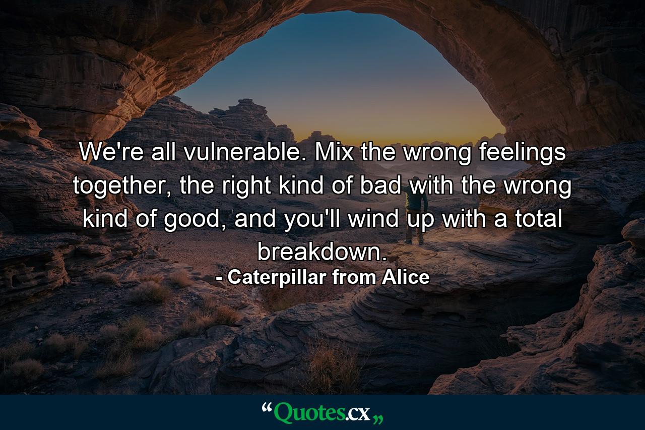 We're all vulnerable. Mix the wrong feelings together, the right kind of bad with the wrong kind of good, and you'll wind up with a total breakdown. - Quote by Caterpillar from Alice