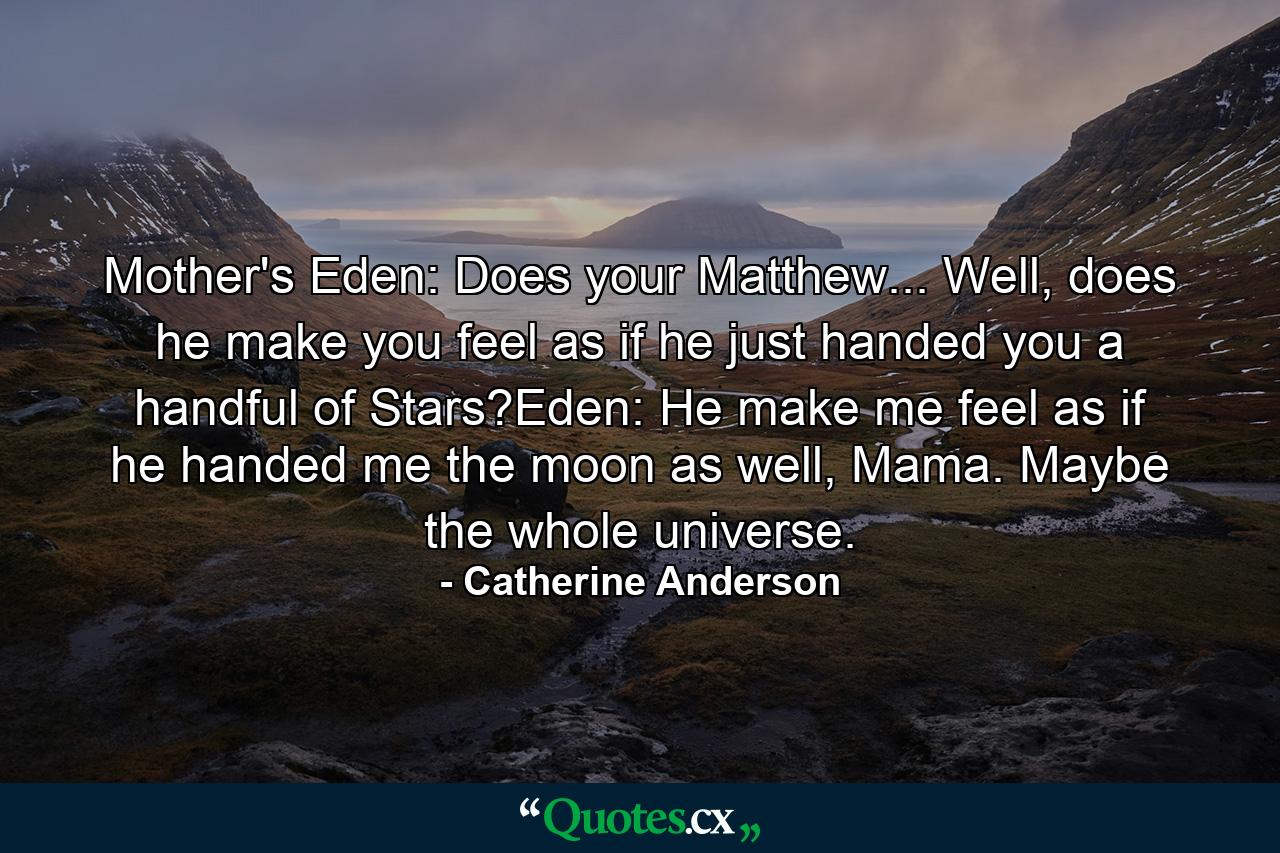 Mother's Eden: Does your Matthew... Well, does he make you feel as if he just handed you a handful of Stars?Eden: He make me feel as if he handed me the moon as well, Mama. Maybe the whole universe. - Quote by Catherine Anderson