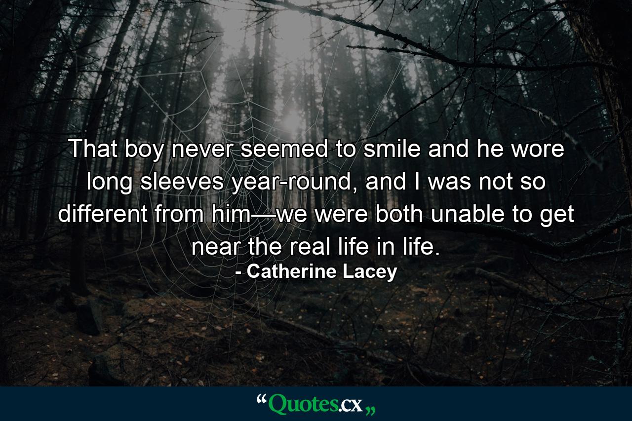 That boy never seemed to smile and he wore long sleeves year-round, and I was not so different from him—we were both unable to get near the real life in life. - Quote by Catherine Lacey