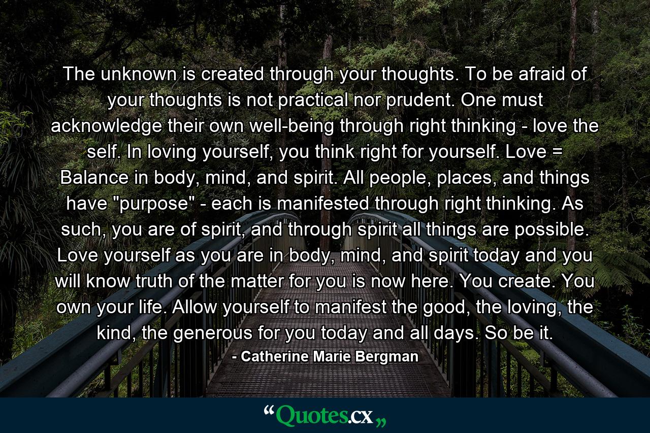 The unknown is created through your thoughts. To be afraid of your thoughts is not practical nor prudent. One must acknowledge their own well-being through right thinking - love the self. In loving yourself, you think right for yourself. Love = Balance in body, mind, and spirit. All people, places, and things have 