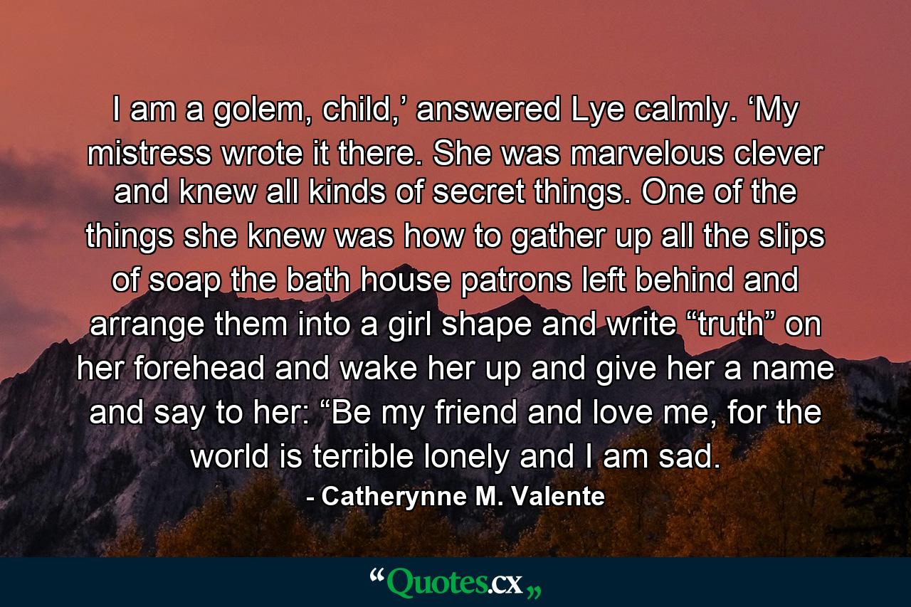 I am a golem, child,’ answered Lye calmly. ‘My mistress wrote it there. She was marvelous clever and knew all kinds of secret things. One of the things she knew was how to gather up all the slips of soap the bath house patrons left behind and arrange them into a girl shape and write “truth” on her forehead and wake her up and give her a name and say to her: “Be my friend and love me, for the world is terrible lonely and I am sad. - Quote by Catherynne M. Valente