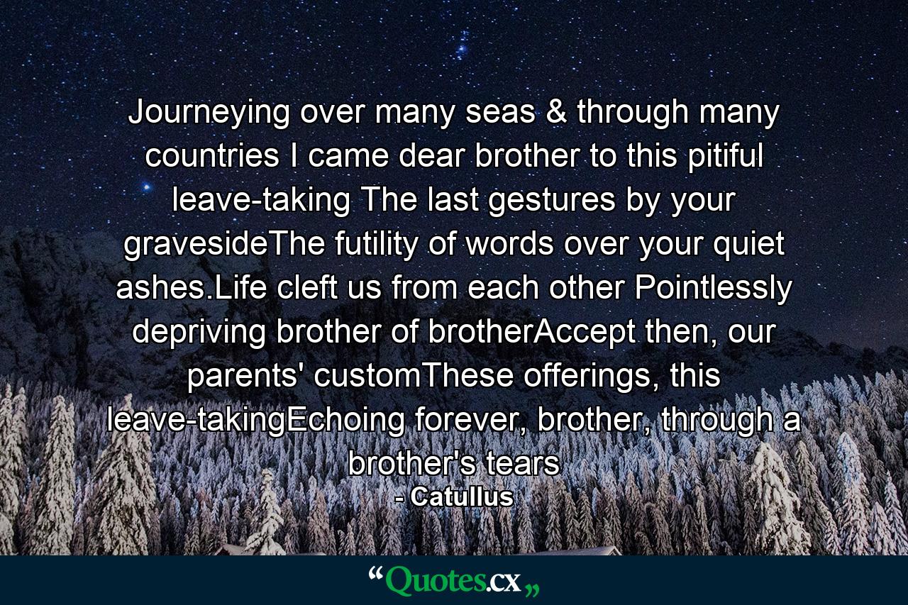 Journeying over many seas & through many countries I came dear brother to this pitiful leave-taking The last gestures by your gravesideThe futility of words over your quiet ashes.Life cleft us from each other Pointlessly depriving brother of brotherAccept then, our parents' customThese offerings, this leave-takingEchoing forever, brother, through a brother's tears - Quote by Catullus