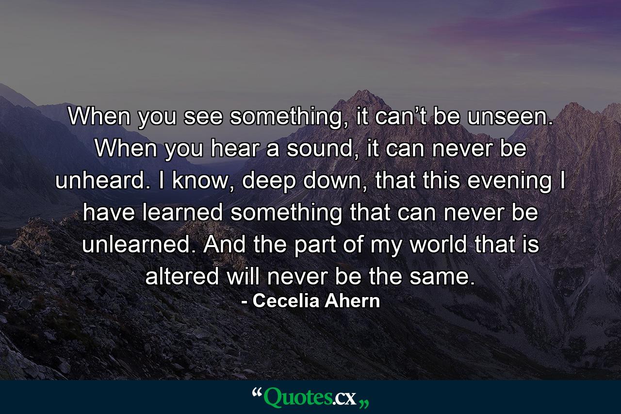 When you see something, it can’t be unseen. When you hear a sound, it can never be unheard. I know, deep down, that this evening I have learned something that can never be unlearned. And the part of my world that is altered will never be the same. - Quote by Cecelia Ahern