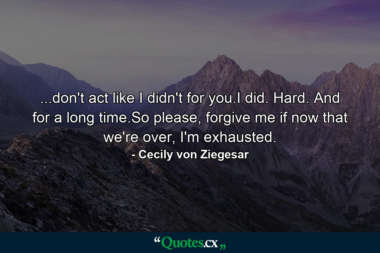 ...don't act like I didn't for you.I did. Hard. And for a long time.So please, forgive me if now that we're over, I'm exhausted. - Quote by Cecily von Ziegesar